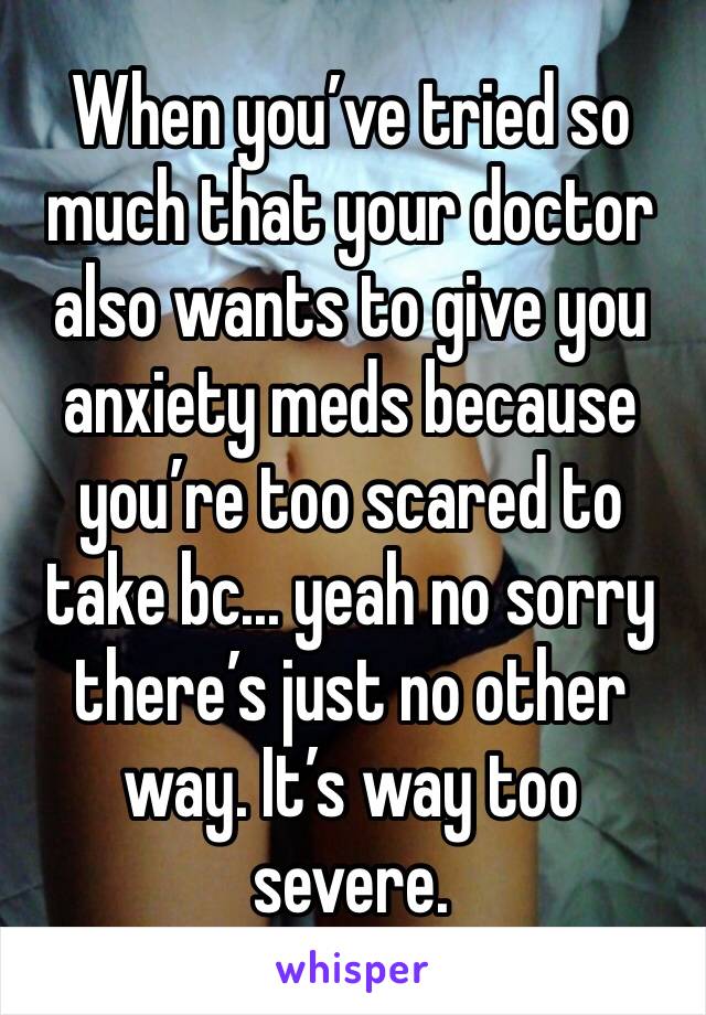 When you’ve tried so much that your doctor also wants to give you anxiety meds because you’re too scared to take bc... yeah no sorry there’s just no other way. It’s way too severe. 