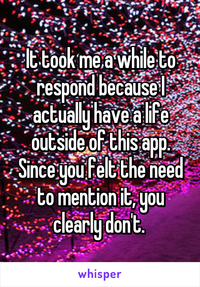 It took me a while to respond because I actually have a life outside of this app. Since you felt the need to mention it, you clearly don't. 