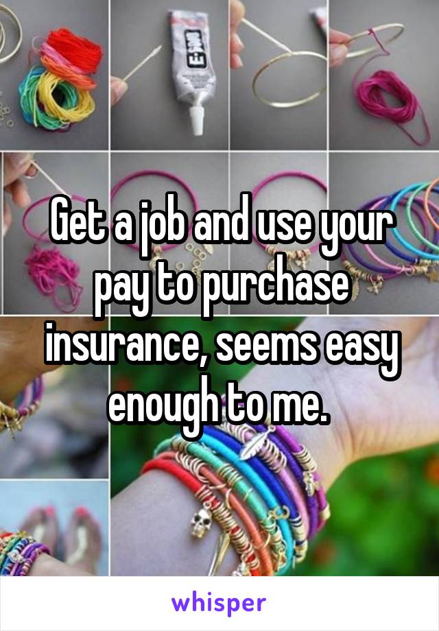 Get a job and use your pay to purchase insurance, seems easy enough to me. 