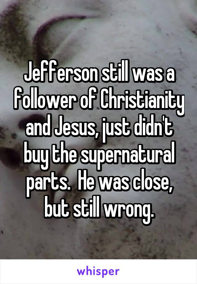 Jefferson still was a follower of Christianity and Jesus, just didn't buy the supernatural parts.  He was close, but still wrong.