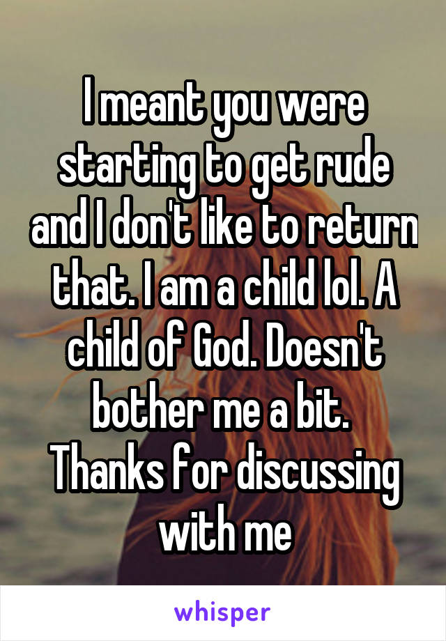 I meant you were starting to get rude and I don't like to return that. I am a child lol. A child of God. Doesn't bother me a bit. 
Thanks for discussing with me