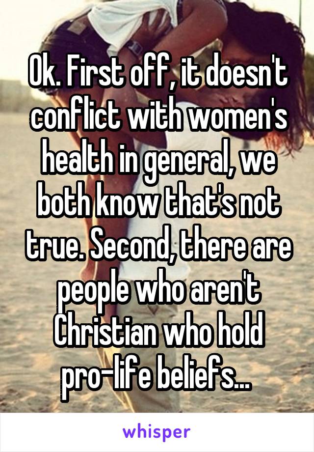 Ok. First off, it doesn't conflict with women's health in general, we both know that's not true. Second, there are people who aren't Christian who hold pro-life beliefs... 