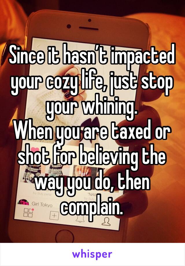 Since it hasn’t impacted your cozy life, just stop your whining.  
When you are taxed or shot for believing the way you do, then complain. 