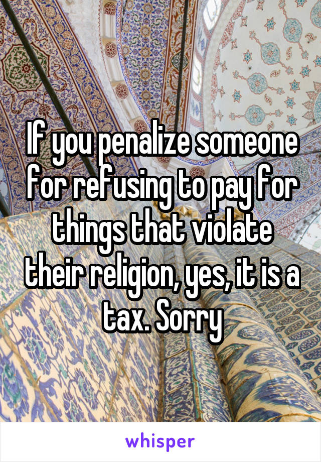 If you penalize someone for refusing to pay for things that violate their religion, yes, it is a tax. Sorry