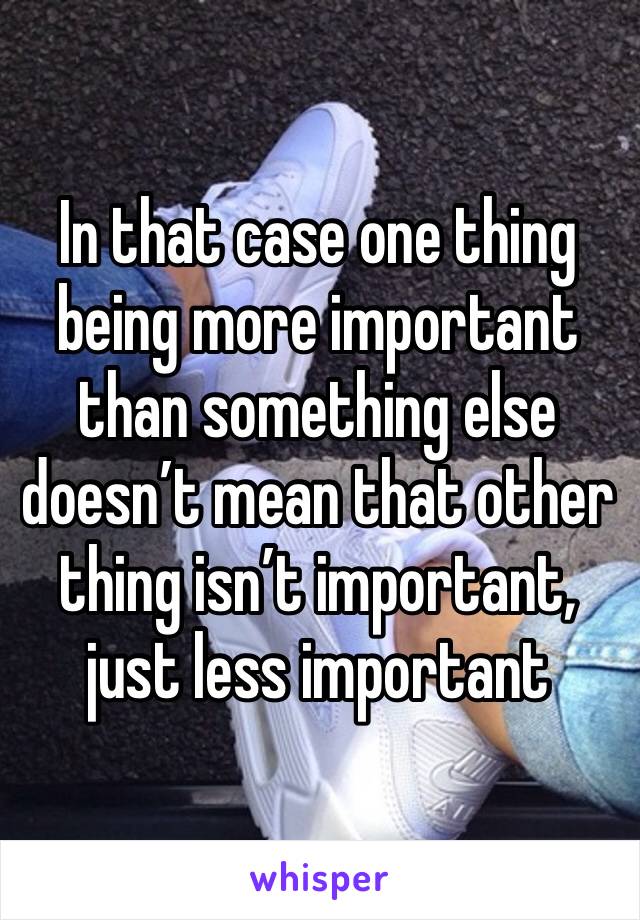 In that case one thing being more important than something else doesn’t mean that other thing isn’t important, just less important