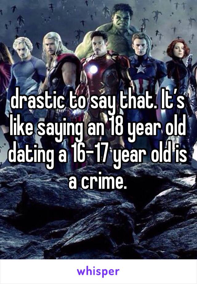 drastic to say that. It’s like saying an 18 year old dating a 16-17 year old is a crime. 