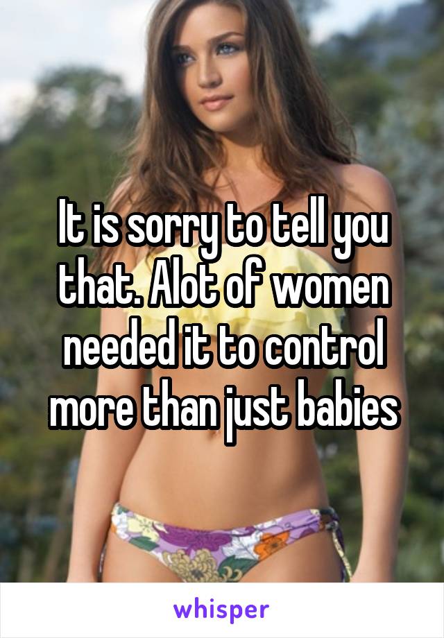 It is sorry to tell you that. Alot of women needed it to control more than just babies