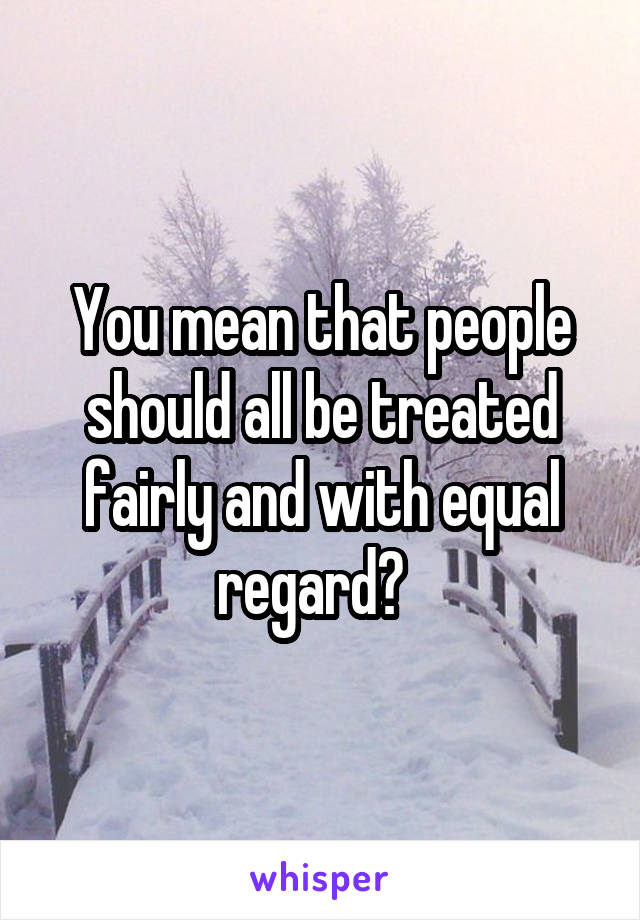 You mean that people should all be treated fairly and with equal regard?  