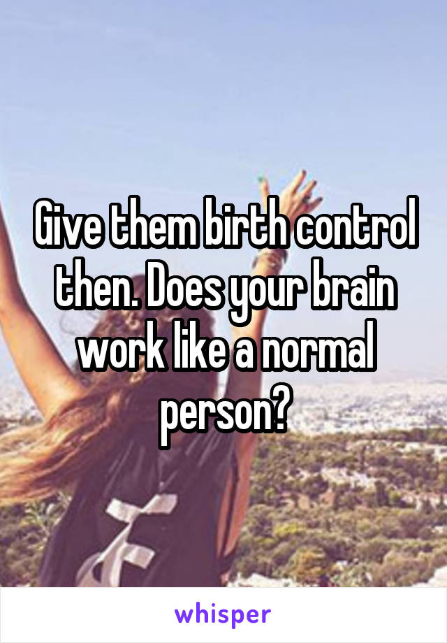 Give them birth control then. Does your brain work like a normal person?