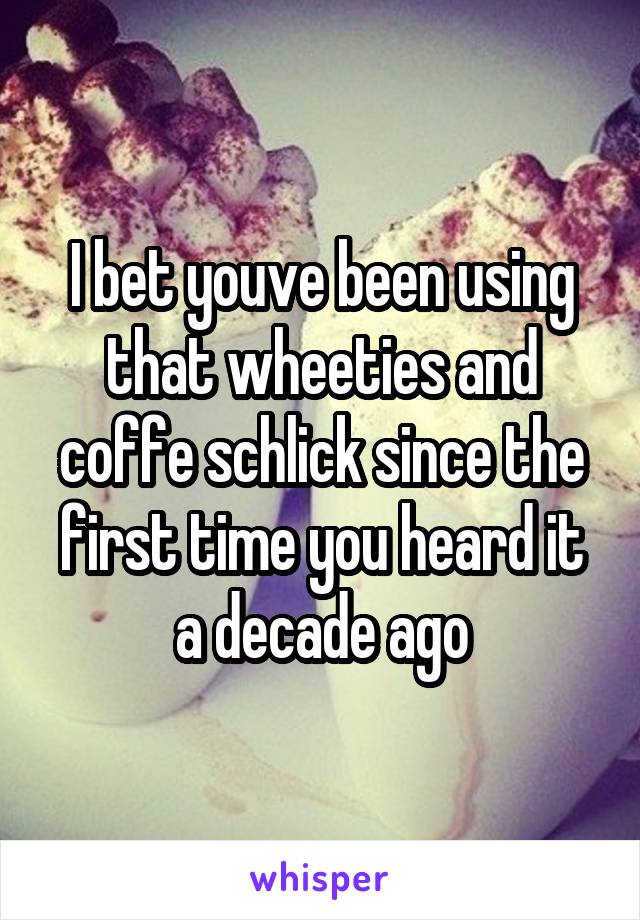 I bet youve been using that wheeties and coffe schlick since the first time you heard it a decade ago