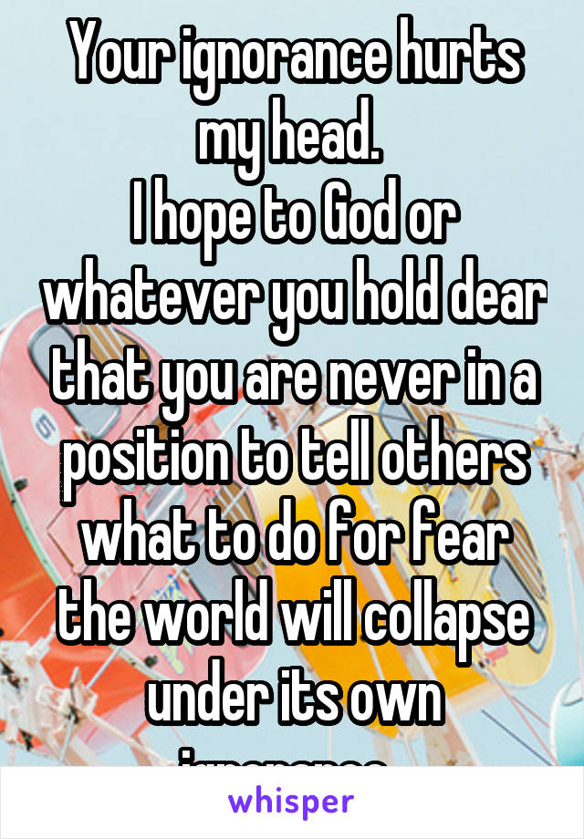 Your ignorance hurts my head. 
I hope to God or whatever you hold dear that you are never in a position to tell others what to do for fear the world will collapse under its own ignorance. 