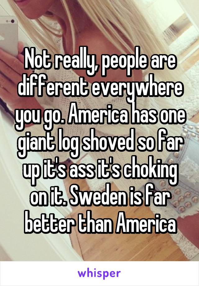 Not really, people are different everywhere you go. America has one giant log shoved so far up it's ass it's choking on it. Sweden is far better than America