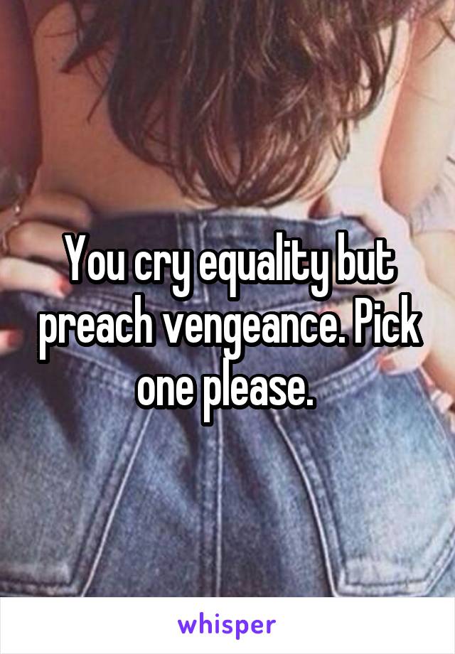 You cry equality but preach vengeance. Pick one please. 