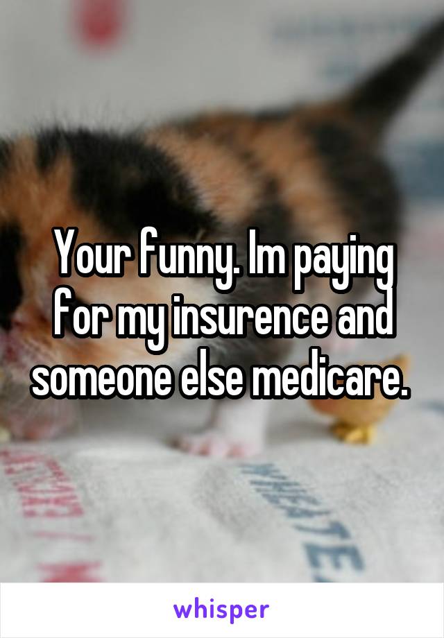 Your funny. Im paying for my insurence and someone else medicare. 