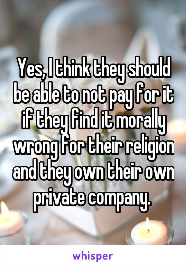 Yes, I think they should be able to not pay for it if they find it morally wrong for their religion and they own their own private company. 