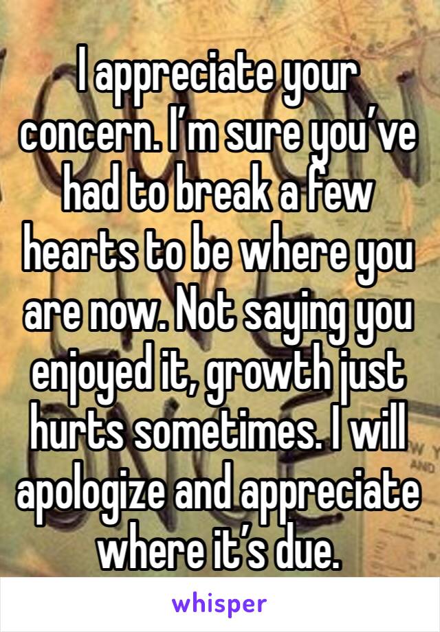I appreciate your concern. I’m sure you’ve had to break a few hearts to be where you are now. Not saying you enjoyed it, growth just hurts sometimes. I will apologize and appreciate where it’s due. 