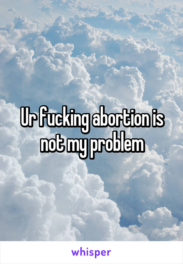 Ur fucking abortion is not my problem