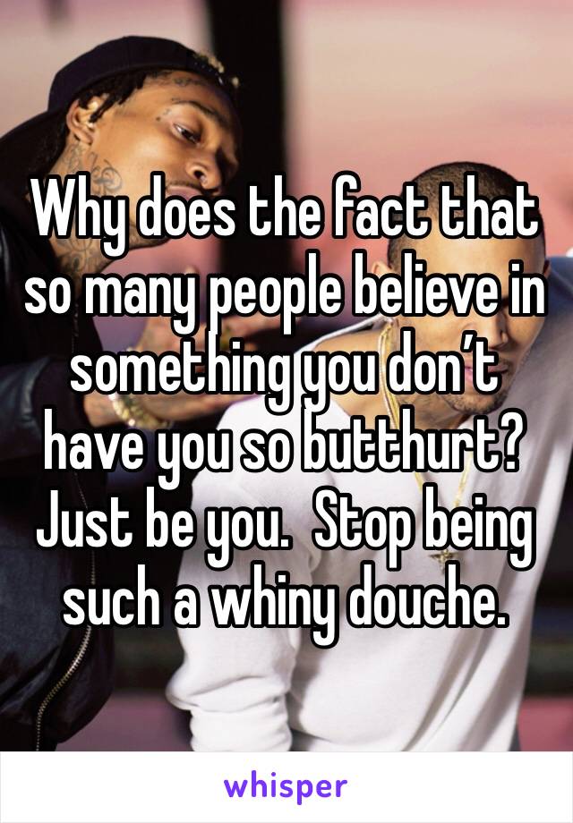 Why does the fact that so many people believe in something you don’t have you so butthurt?  Just be you.  Stop being such a whiny douche. 