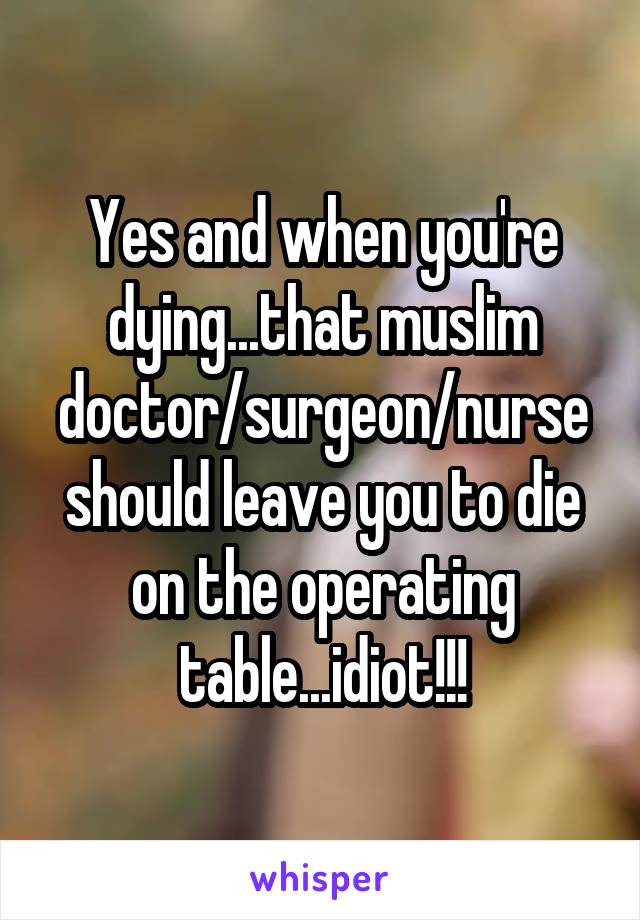 Yes and when you're dying...that muslim doctor/surgeon/nurse should leave you to die on the operating table...idiot!!!