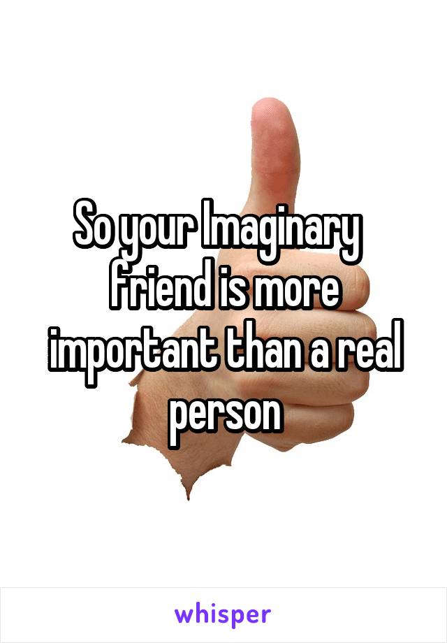 So your Imaginary   friend is more important than a real person