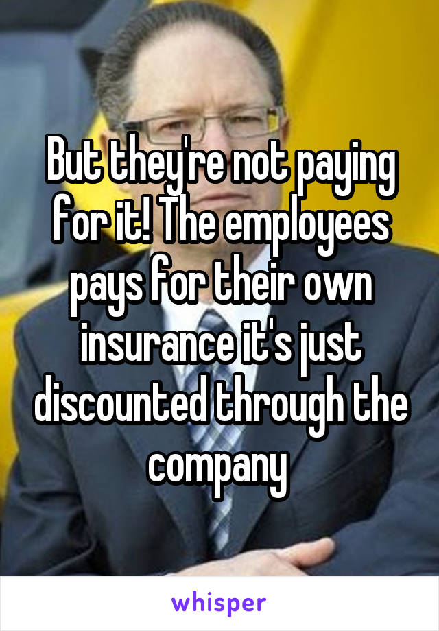 But they're not paying for it! The employees pays for their own insurance it's just discounted through the company 