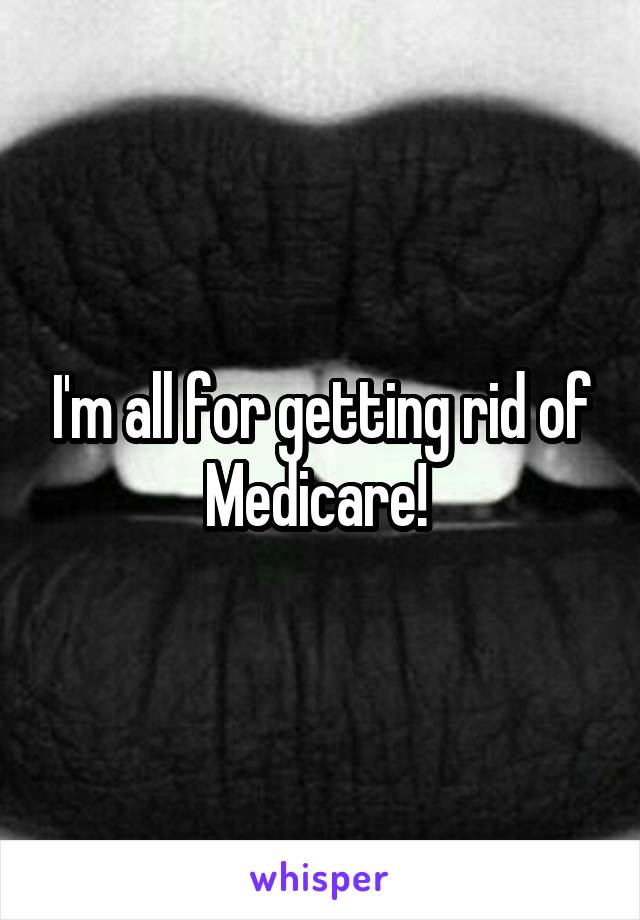 I'm all for getting rid of Medicare! 