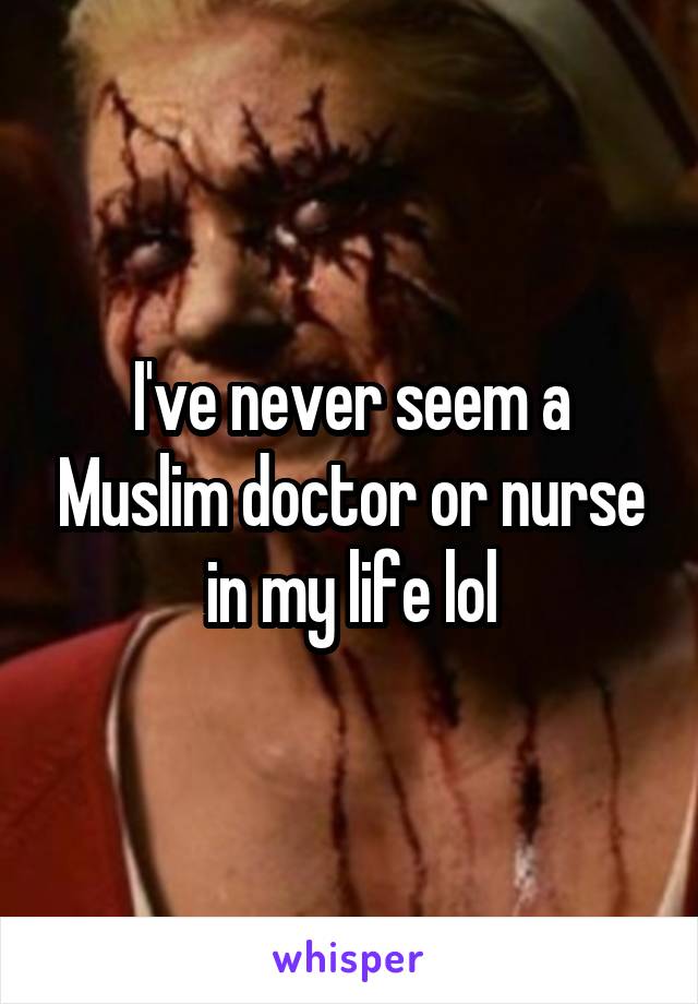 I've never seem a Muslim doctor or nurse in my life lol