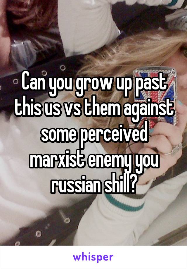 Can you grow up past this us vs them against some perceived marxist enemy you russian shill?