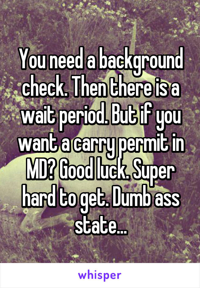 You need a background check. Then there is a wait period. But if you want a carry permit in MD? Good luck. Super hard to get. Dumb ass state...