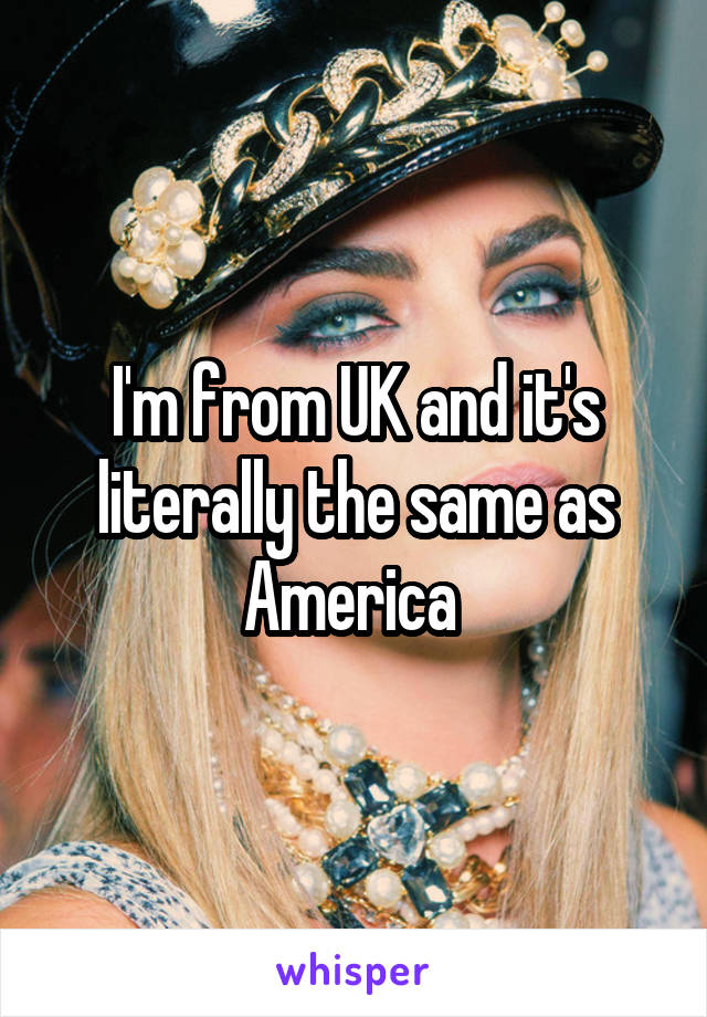 I'm from UK and it's literally the same as America 