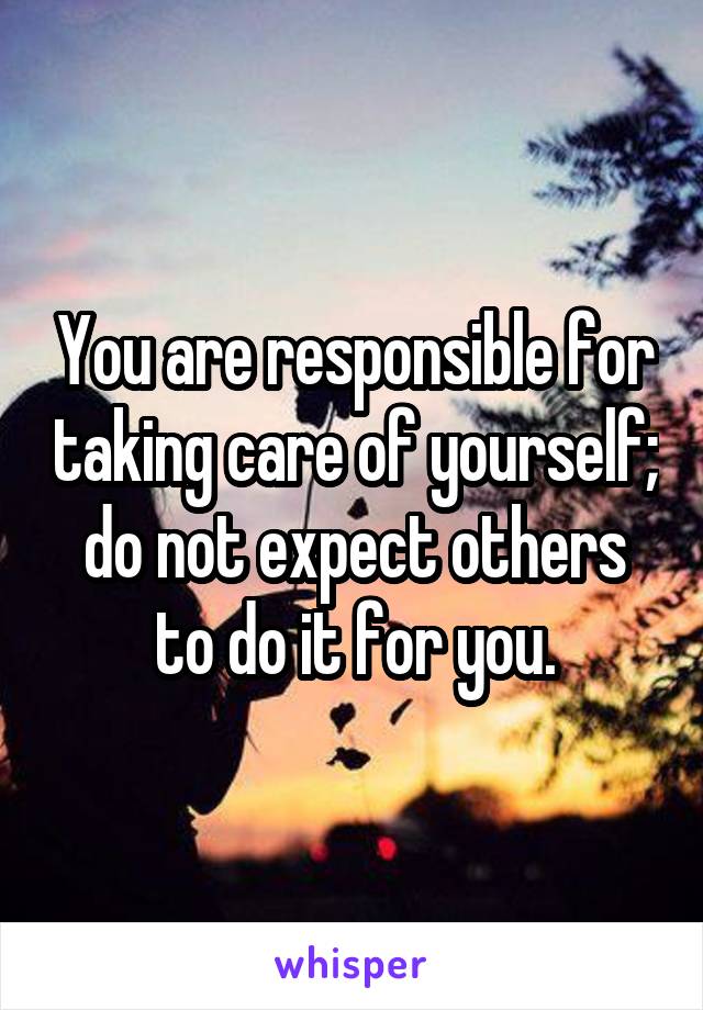 You are responsible for taking care of yourself; do not expect others to do it for you.