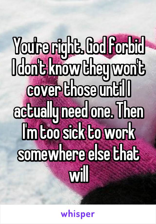 You're right. God forbid I don't know they won't cover those until I actually need one. Then I'm too sick to work somewhere else that will