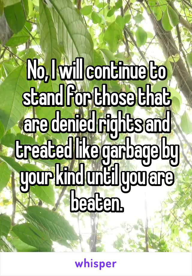 No, I will continue to stand for those that are denied rights and treated like garbage by your kind until you are beaten.