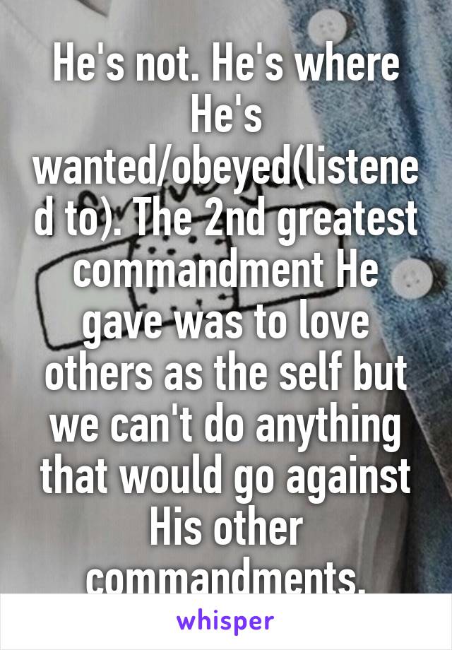 He's not. He's where He's wanted/obeyed(listened to). The 2nd greatest commandment He gave was to love others as the self but we can't do anything that would go against His other commandments.