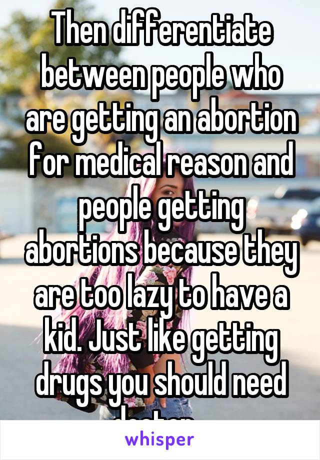 Then differentiate between people who are getting an abortion for medical reason and people getting abortions because they are too lazy to have a kid. Just like getting drugs you should need doctor...