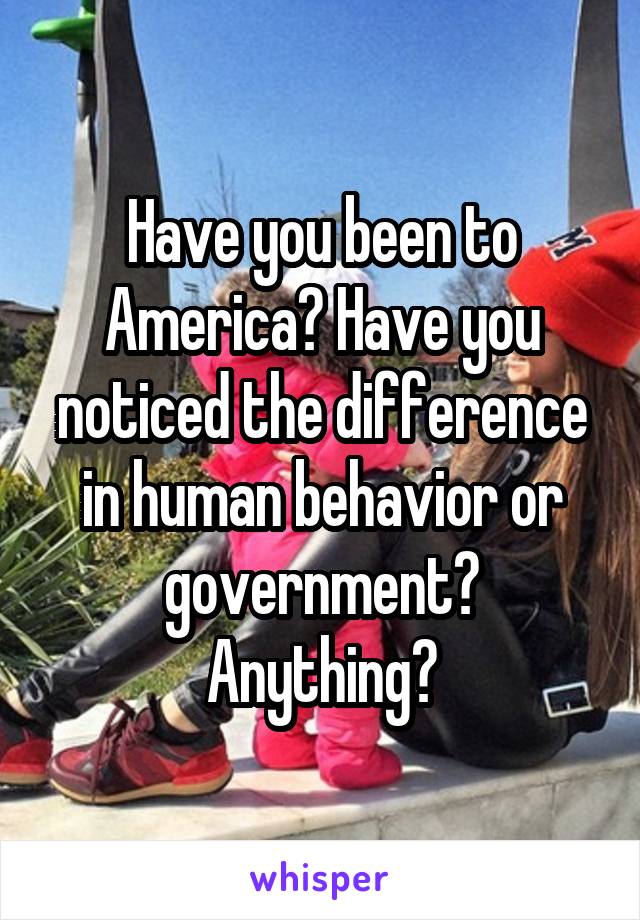 Have you been to America? Have you noticed the difference in human behavior or government? Anything?