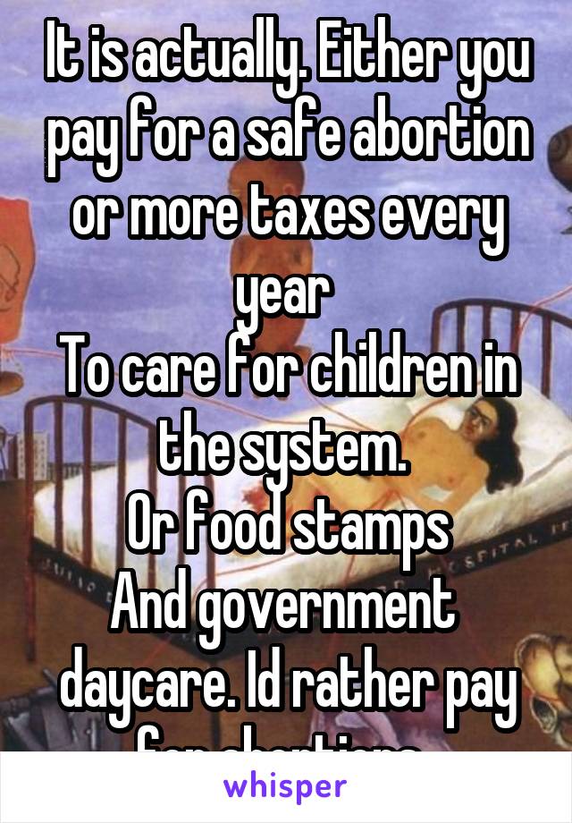 It is actually. Either you pay for a safe abortion or more taxes every year 
To care for children in the system. 
Or food stamps
And government  daycare. Id rather pay for abortions. 