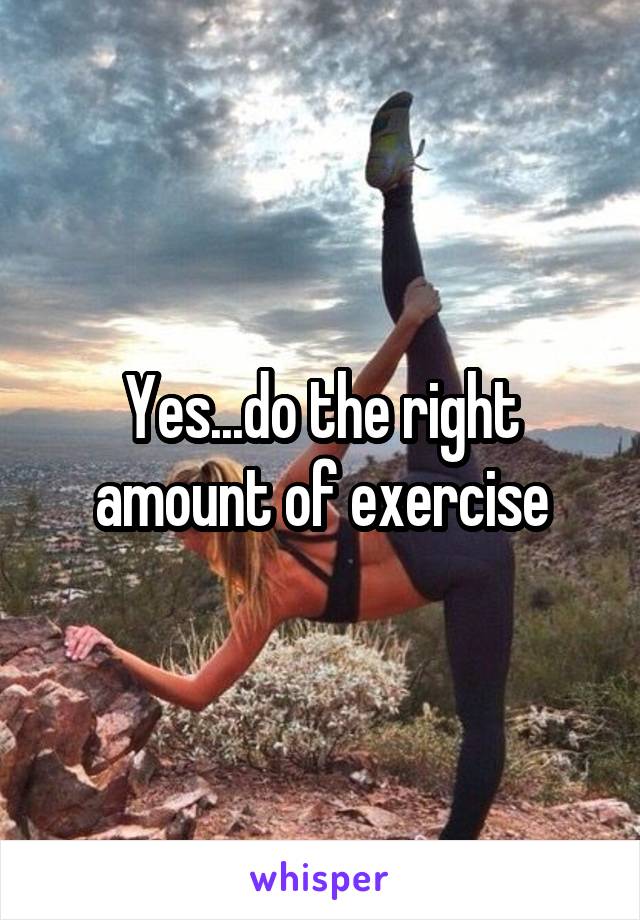 Yes...do the right amount of exercise