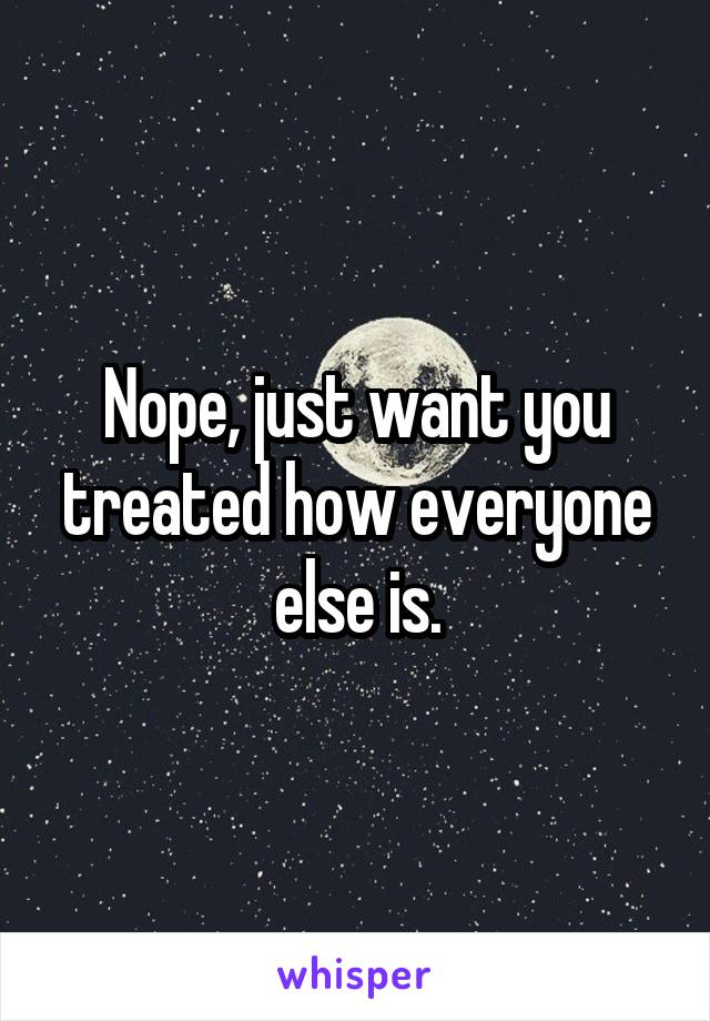 Nope, just want you treated how everyone else is.