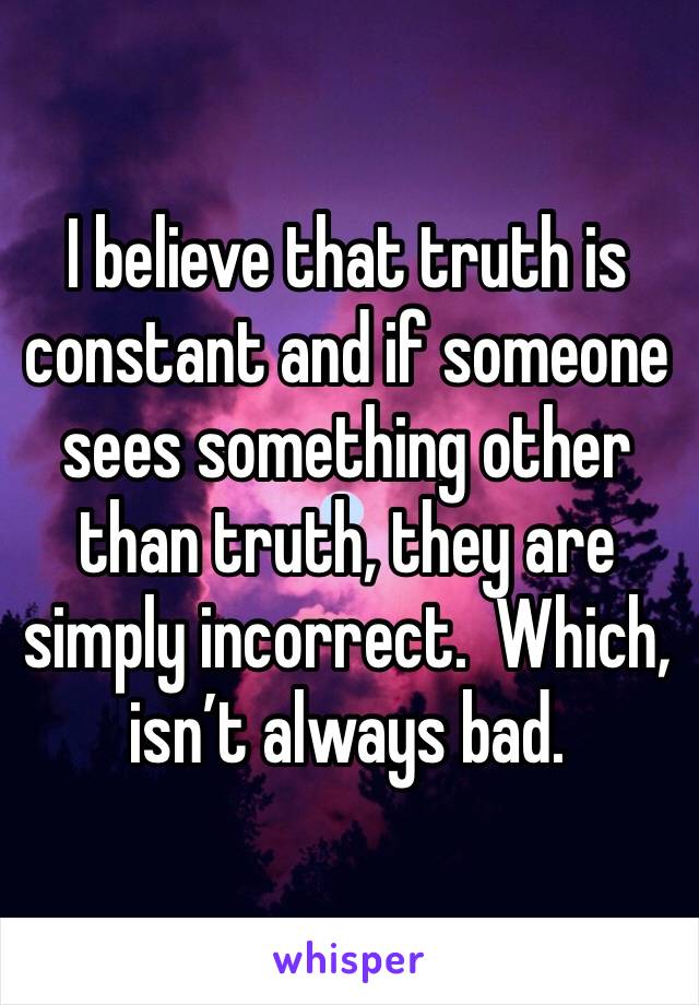 I believe that truth is constant and if someone sees something other than truth, they are simply incorrect.  Which, isn’t always bad.