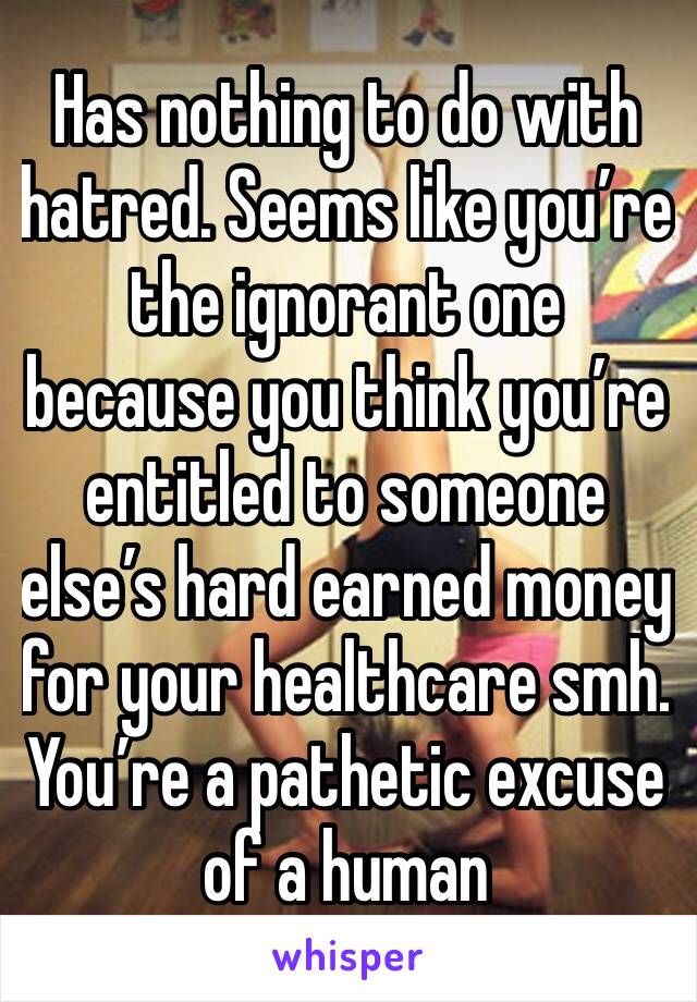 Has nothing to do with hatred. Seems like you’re the ignorant one because you think you’re entitled to someone else’s hard earned money for your healthcare smh. You’re a pathetic excuse of a human