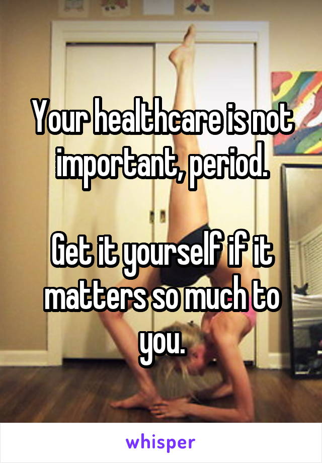 Your healthcare is not important, period.

Get it yourself if it matters so much to you.