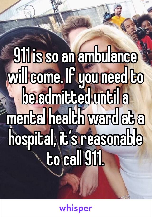 911 is so an ambulance will come. If you need to be admitted until a mental health ward at a hospital, it’s reasonable to call 911.