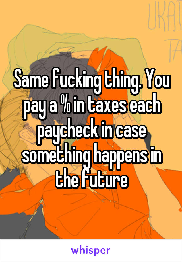 Same fucking thing. You pay a % in taxes each paycheck in case something happens in the future