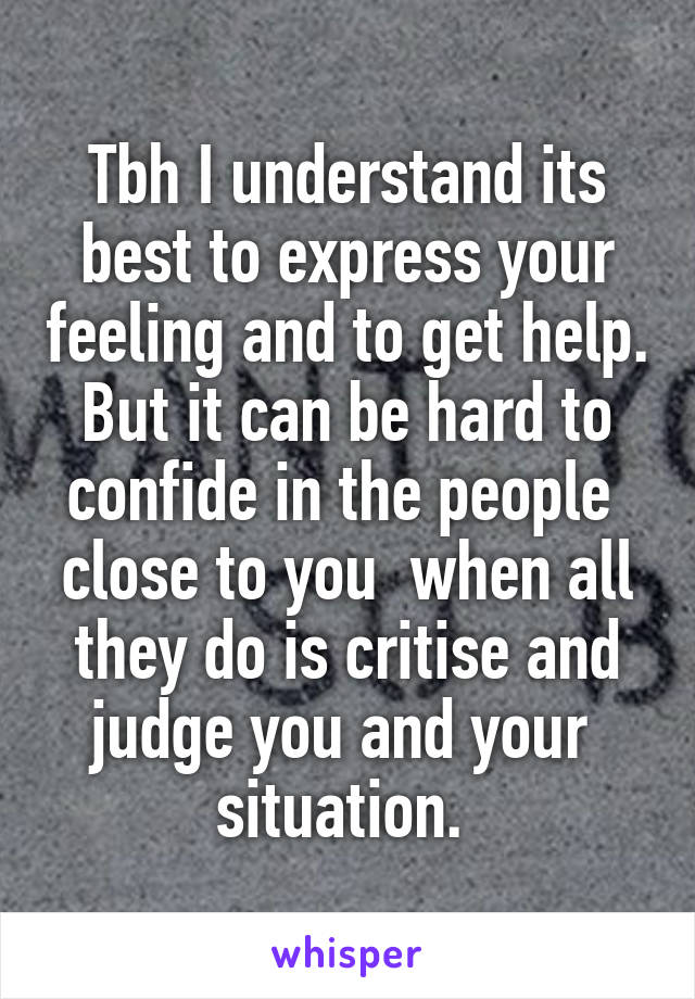 Tbh I understand its best to express your feeling and to get help. But it can be hard to confide in the people  close to you  when all they do is critise and judge you and your  situation. 