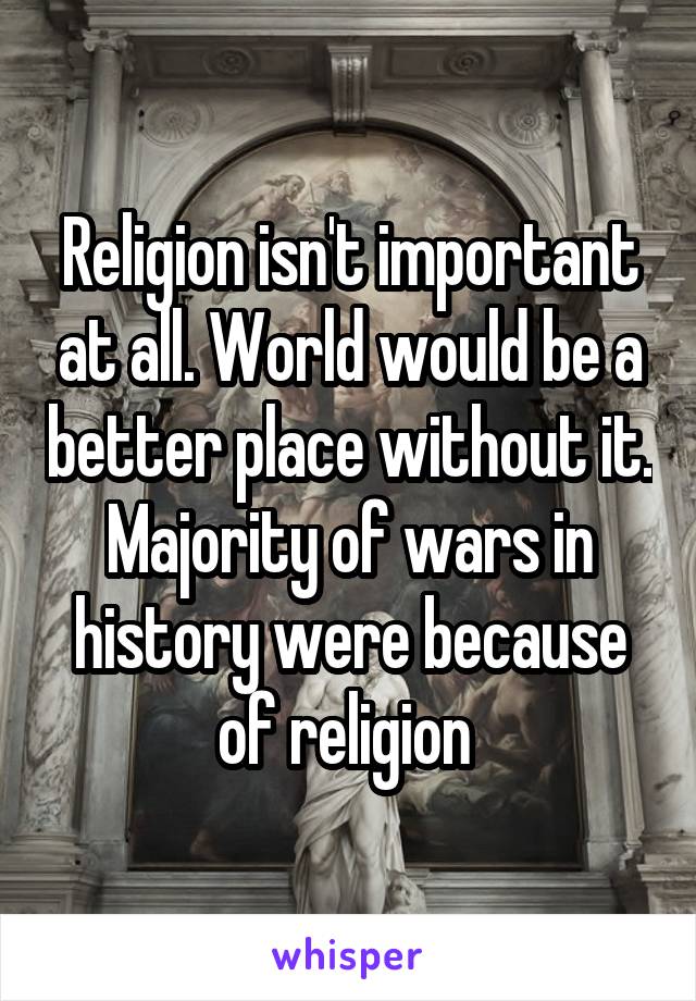 Religion isn't important at all. World would be a better place without it. Majority of wars in history were because of religion 