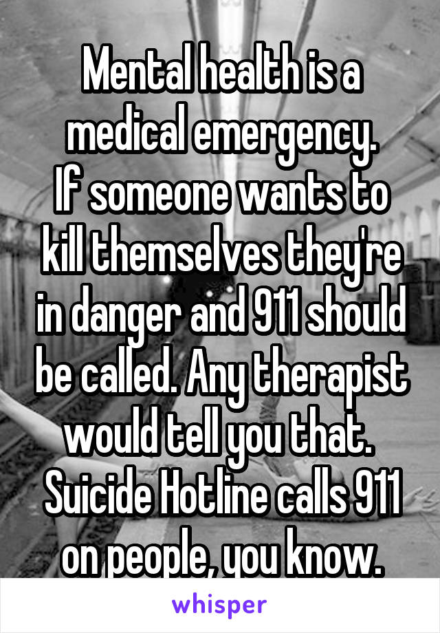 Mental health is a medical emergency.
If someone wants to kill themselves they're in danger and 911 should be called. Any therapist would tell you that. 
Suicide Hotline calls 911 on people, you know.