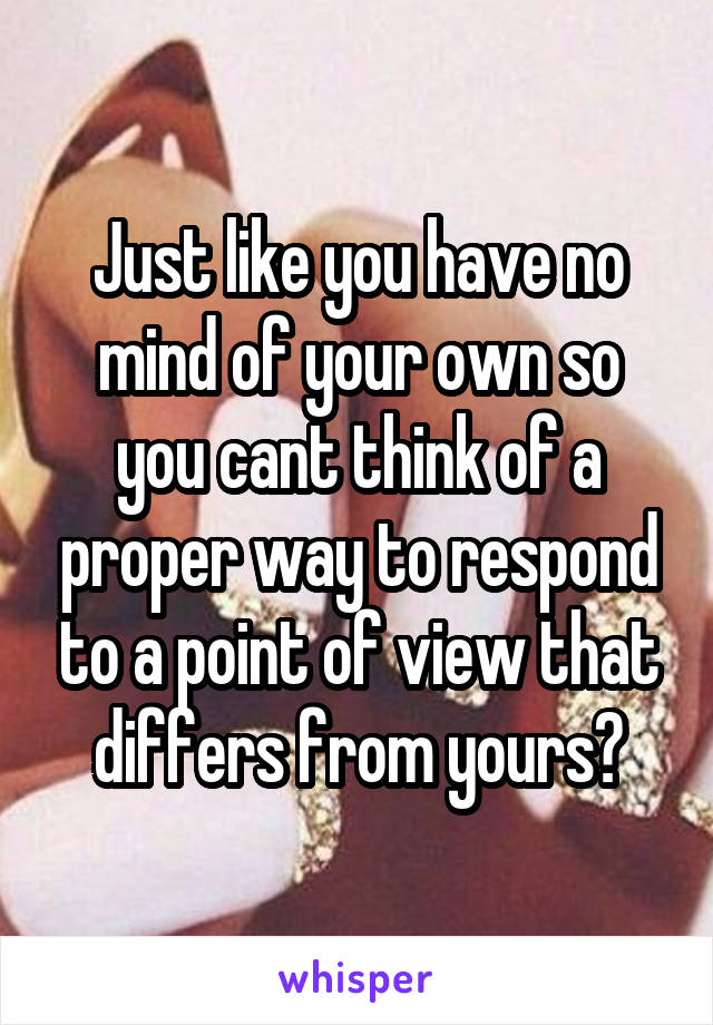 Just like you have no mind of your own so you cant think of a proper way to respond to a point of view that differs from yours?