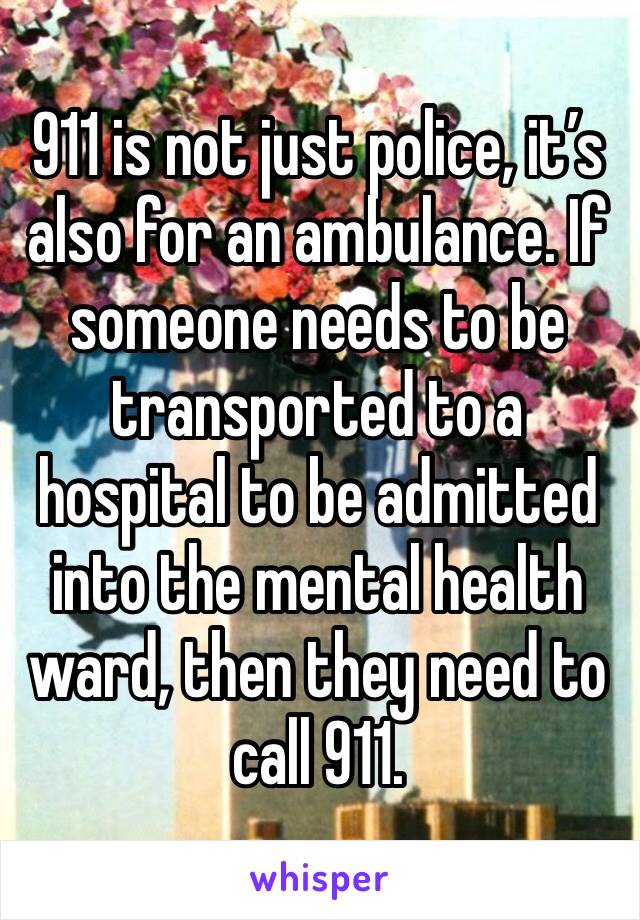 911 is not just police, it’s also for an ambulance. If someone needs to be transported to a hospital to be admitted into the mental health ward, then they need to call 911.