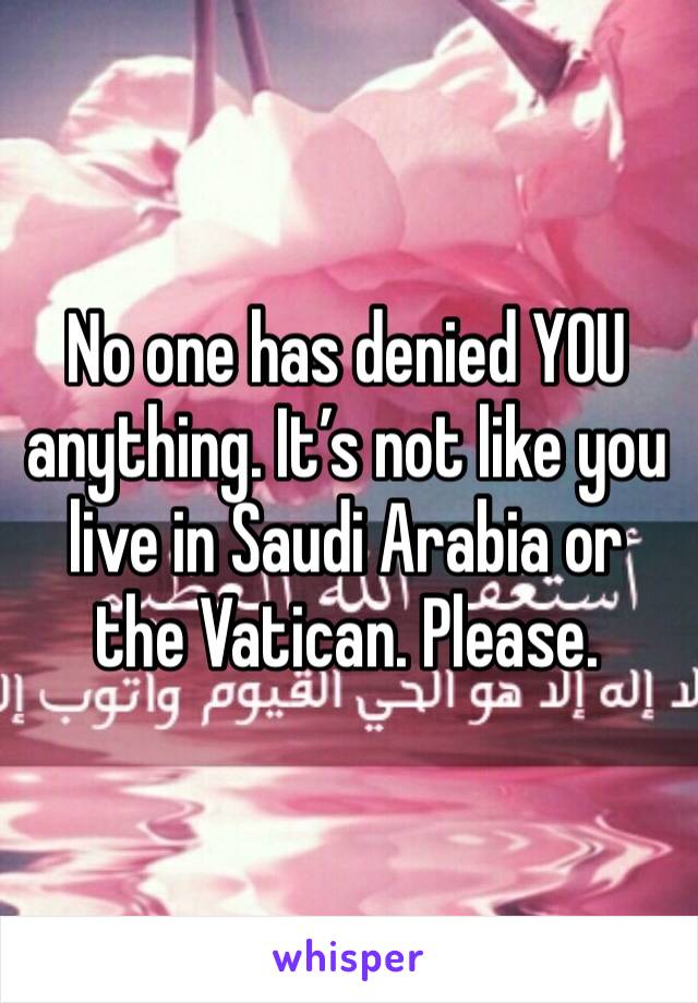 No one has denied YOU anything. It’s not like you live in Saudi Arabia or the Vatican. Please. 